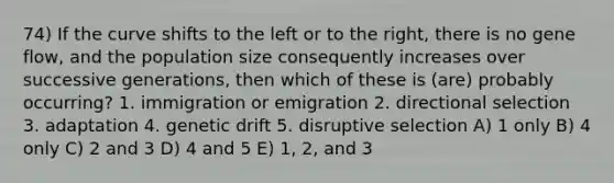 74) If the curve shifts to the left or to the right, there is no gene flow, and the population size consequently increases over successive generations, then which of these is (are) probably occurring? 1. immigration or emigration 2. directional selection 3. adaptation 4. genetic drift 5. disruptive selection A) 1 only B) 4 only C) 2 and 3 D) 4 and 5 E) 1, 2, and 3