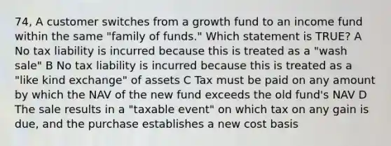 74, A customer switches from a growth fund to an income fund within the same "family of funds." Which statement is TRUE? A No tax liability is incurred because this is treated as a "wash sale" B No tax liability is incurred because this is treated as a "like kind exchange" of assets C Tax must be paid on any amount by which the NAV of the new fund exceeds the old fund's NAV D The sale results in a "taxable event" on which tax on any gain is due, and the purchase establishes a new cost basis