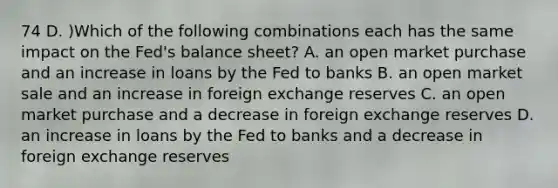 74 D. )Which of the following combinations each has the same impact on the Fed's balance sheet? A. an open market purchase and an increase in loans by the Fed to banks B. an open market sale and an increase in foreign exchange reserves C. an open market purchase and a decrease in foreign exchange reserves D. an increase in loans by the Fed to banks and a decrease in foreign exchange reserves