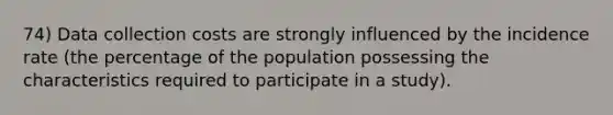 74) Data collection costs are strongly influenced by the incidence rate (the percentage of the population possessing the characteristics required to participate in a study).