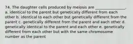 74. The daughter cells produced by meiosis are ________________. ​a. identical to the parent but genetically different from each other ​b. identical to each other but genetically different from the parent ​c. genetically different from the parent and each other ​d. genetically identical to the parent and each other ​e. genetically different from each other but with the same chromosome number as the parent