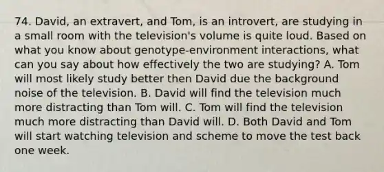 74. David, an extravert, and Tom, is an introvert, are studying in a small room with the television's volume is quite loud. Based on what you know about genotype-environment interactions, what can you say about how effectively the two are studying? A. Tom will most likely study better then David due the background noise of the television. B. David will find the television much more distracting than Tom will. C. Tom will find the television much more distracting than David will. D. Both David and Tom will start watching television and scheme to move the test back one week.