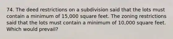 74. The deed restrictions on a subdivision said that the lots must contain a minimum of 15,000 square feet. The zoning restrictions said that the lots must contain a minimum of 10,000 square feet. Which would prevail?