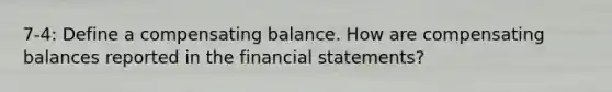 7-4: Define a compensating balance. How are compensating balances reported in the financial statements?