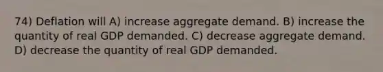 74) Deflation will A) increase aggregate demand. B) increase the quantity of real GDP demanded. C) decrease aggregate demand. D) decrease the quantity of real GDP demanded.