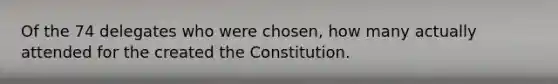 Of the 74 delegates who were chosen, how many actually attended for the created the Constitution.