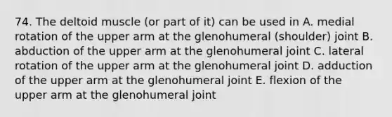 74. The deltoid muscle (or part of it) can be used in A. medial rotation of the upper arm at the glenohumeral (shoulder) joint B. abduction of the upper arm at the glenohumeral joint C. lateral rotation of the upper arm at the glenohumeral joint D. adduction of the upper arm at the glenohumeral joint E. flexion of the upper arm at the glenohumeral joint