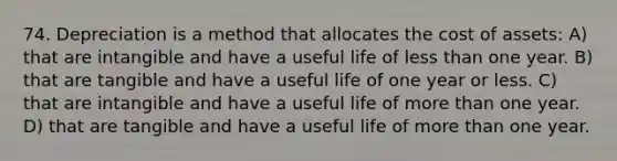 74. Depreciation is a method that allocates the cost of assets: A) that are intangible and have a useful life of less than one year. B) that are tangible and have a useful life of one year or less. C) that are intangible and have a useful life of more than one year. D) that are tangible and have a useful life of more than one year.