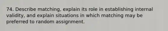 74. Describe matching, explain its role in establishing internal validity, and explain situations in which matching may be preferred to random assignment.