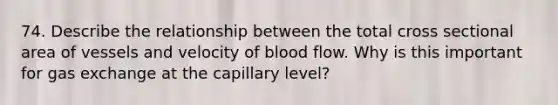 74. Describe the relationship between the total cross sectional area of vessels and velocity of blood flow. Why is this important for gas exchange at the capillary level?