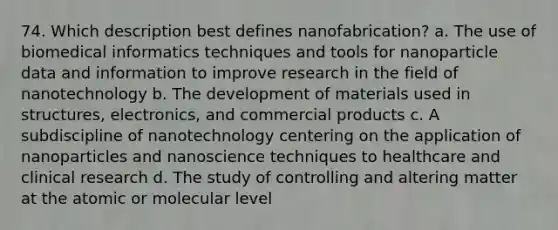 74. Which description best defines nanofabrication? a. The use of biomedical informatics techniques and tools for nanoparticle data and information to improve research in the field of nanotechnology b. The development of materials used in structures, electronics, and commercial products c. A subdiscipline of nanotechnology centering on the application of nanoparticles and nanoscience techniques to healthcare and clinical research d. The study of controlling and altering matter at the atomic or molecular level