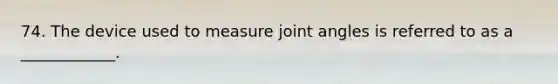 74. The device used to measure joint angles is referred to as a ____________.