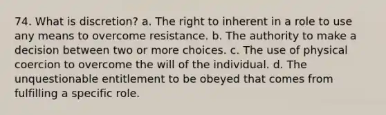 74. What is discretion? a. The right to inherent in a role to use any means to overcome resistance. b. The authority to make a decision between two or more choices. c. The use of physical coercion to overcome the will of the individual. d. The unquestionable entitlement to be obeyed that comes from fulfilling a specific role.