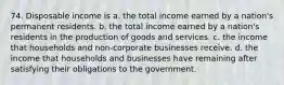 74. Disposable income is a. the total income earned by a nation's permanent residents. b. the total income earned by a nation's residents in the production of goods and services. c. the income that households and non-corporate businesses receive. d. the income that households and businesses have remaining after satisfying their obligations to the government.