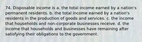 74. Disposable income is a. the total income earned by a nation's permanent residents. b. the total income earned by a nation's residents in the <a href='https://www.questionai.com/knowledge/ks8soMnieU-production-of-goods' class='anchor-knowledge'>production of goods</a> and services. c. the income that households and non-corporate businesses receive. d. the income that households and businesses have remaining after satisfying their obligations to the government.