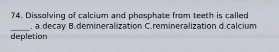 74. Dissolving of calcium and phosphate from teeth is called _____. a.decay B.demineralization C.remineralization d.calcium depletion