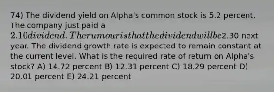 74) The dividend yield on Alpha's common stock is 5.2 percent. The company just paid a 2.10 dividend. The rumour is that the dividend will be2.30 next year. The dividend growth rate is expected to remain constant at the current level. What is the required rate of return on Alpha's stock? A) 14.72 percent B) 12.31 percent C) 18.29 percent D) 20.01 percent E) 24.21 percent