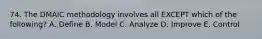 74. The DMAIC methodology involves all EXCEPT which of the following? A. Define B. Model C. Analyze D. Improve E. Control