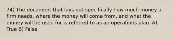 74) The document that lays out specifically how much money a firm needs, where the money will come from, and what the money will be used for is referred to as an operations plan. A) True B) False