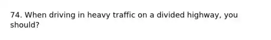 74. When driving in heavy traffic on a divided highway, you should?