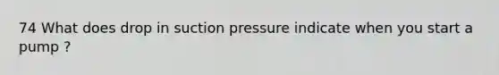 74 What does drop in suction pressure indicate when you start a pump ?