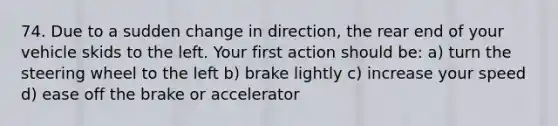 74. Due to a sudden change in direction, the rear end of your vehicle skids to the left. Your first action should be: a) turn the steering wheel to the left b) brake lightly c) increase your speed d) ease off the brake or accelerator