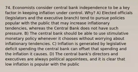 74. Economists consider central bank independence to be a key factor in keeping inflation under control. Why? A) Elected officials (legislators and the executive branch) tend to pursue policies popular with the public that may increase inflationary tendencies, whereas the Central Bank does not have such pressure. B) The central bank should be able to use stimulative monetary policy whenever it chooses without worrying about inflationary tendencies. C) Inflation is generated by legislative deficit spending the central bank can offset that spending and the inflation it causes. D) The central bank's directors and executives are always political appointees, and it is clear that low inflation is popular with the public