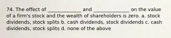 74. The effect of ______________ and _______________ on the value of a firm's stock and the wealth of shareholders is zero. a. stock dividends, stock splits b. cash dividends, stock dividends c. cash dividends, stock splits d. none of the above