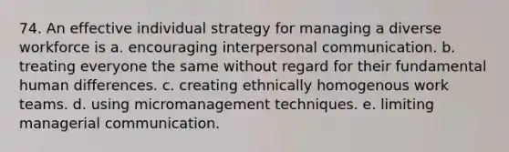 74. An effective individual strategy for managing a diverse workforce is a. encouraging <a href='https://www.questionai.com/knowledge/kYcZI9dsWF-interpersonal-communication' class='anchor-knowledge'>interpersonal communication</a>. b. treating everyone the same without regard for their fundamental human differences. c. creating ethnically homogenous work teams. d. using micromanagement techniques. e. limiting managerial communication.