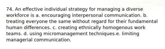 74. An effective individual strategy for managing a diverse workforce is a. encouraging interpersonal communication. b. treating everyone the same without regard for their fundamental human differences. c. creating ethnically homogenous work teams. d. using micromanagement techniques.e. limiting managerial communication.