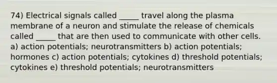 74) Electrical signals called _____ travel along the plasma membrane of a neuron and stimulate the release of chemicals called _____ that are then used to communicate with other cells. a) action potentials; neurotransmitters b) action potentials; hormones c) action potentials; cytokines d) threshold potentials; cytokines e) threshold potentials; neurotransmitters