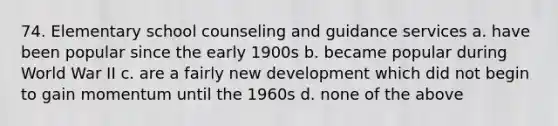 74. Elementary school counseling and guidance services a. have been popular since the early 1900s b. became popular during World War II c. are a fairly new development which did not begin to gain momentum until the 1960s d. none of the above