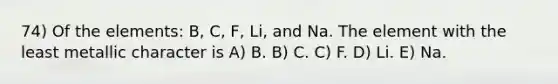 74) Of the elements: B, C, F, Li, and Na. The element with the least metallic character is A) B. B) C. C) F. D) Li. E) Na.