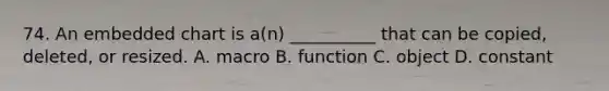 74. An embedded chart is a(n) __________ that can be copied, deleted, or resized. A. macro B. function C. object D. constant