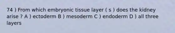 74 ) From which embryonic tissue layer ( s ) does the kidney arise ? A ) ectoderm B ) mesoderm C ) endoderm D ) all three layers