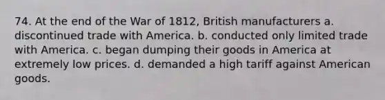 74. At the end of the War of 1812, British manufacturers a. discontinued trade with America. b. conducted only limited trade with America. c. began dumping their goods in America at extremely low prices. d. demanded a high tariff against American goods.