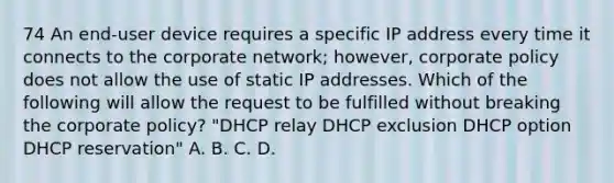 74 An end-user device requires a specific IP address every time it connects to the corporate network; however, corporate policy does not allow the use of static IP addresses. Which of the following will allow the request to be fulfilled without breaking the corporate policy? "DHCP relay DHCP exclusion DHCP option DHCP reservation" A. B. C. D.