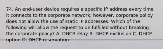 74. An end-user device requires a specific IP address every time it connects to the corporate network; however, corporate policy does not allow the use of static IP addresses. Which of the following will allow the request to be fulfilled without breaking the corporate policy? A. DHCP relay B. DHCP exclusion C. DHCP option D. DHCP reservation