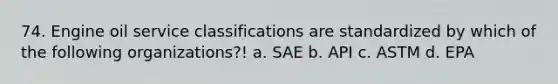 74. Engine oil service classifications are standardized by which of the following organizations?! a. SAE b. API c. ASTM d. EPA