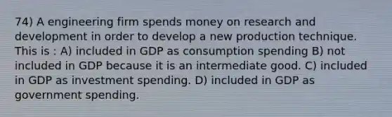 74) A engineering firm spends money on research and development in order to develop a new production technique. This is : A) included in GDP as consumption spending B) not included in GDP because it is an intermediate good. C) included in GDP as investment spending. D) included in GDP as government spending.