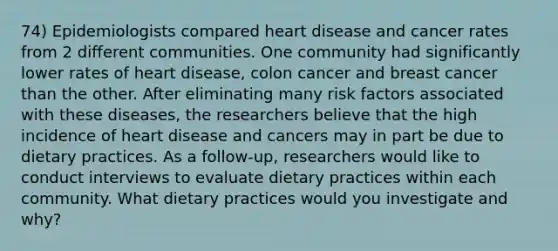 74) Epidemiologists compared heart disease and cancer rates from 2 different communities. One community had significantly lower rates of heart disease, colon cancer and breast cancer than the other. After eliminating many risk factors associated with these diseases, the researchers believe that the high incidence of heart disease and cancers may in part be due to dietary practices. As a follow-up, researchers would like to conduct interviews to evaluate dietary practices within each community. What dietary practices would you investigate and why?