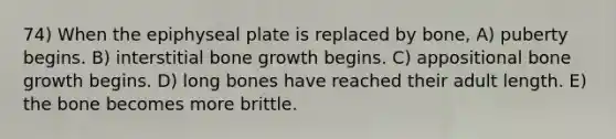 74) When the epiphyseal plate is replaced by bone, A) puberty begins. B) interstitial bone growth begins. C) appositional bone growth begins. D) long bones have reached their adult length. E) the bone becomes more brittle.