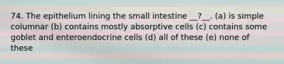 74. The epithelium lining the small intestine __?__. (a) is simple columnar (b) contains mostly absorptive cells (c) contains some goblet and enteroendocrine cells (d) all of these (e) none of these