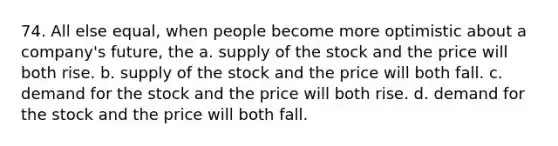 74. All else equal, when people become more optimistic about a company's future, the a. supply of the stock and the price will both rise. b. supply of the stock and the price will both fall. c. demand for the stock and the price will both rise. d. demand for the stock and the price will both fall.