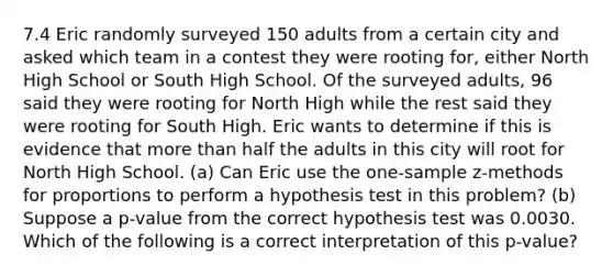 7.4 Eric randomly surveyed 150 adults from a certain city and asked which team in a contest they were rooting​ for, either North High School or South High School. Of the surveyed​ adults, 96 said they were rooting for North High while the rest said they were rooting for South High. Eric wants to determine if this is evidence that more than half the adults in this city will root for North High School. (a) Can Eric use the​ one-sample z-methods for proportions to perform a hypothesis test in this​ problem? (b) Suppose a​ p-value from the correct hypothesis test was 0.0030. Which of the following is a correct interpretation of this​ p-value?