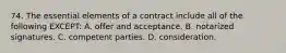 74. The essential elements of a contract include all of the following EXCEPT: A. offer and acceptance. B. notarized signatures. C. competent parties. D. consideration.