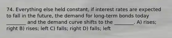 74. Everything else held constant, if interest rates are expected to fall in the future, the demand for long-term bonds today ________ and the demand curve shifts to the ________. A) rises; right B) rises; left C) falls; right D) falls; left