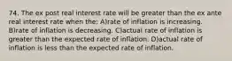 74. The ex post real interest rate will be greater than the ex ante real interest rate when the: A)rate of inflation is increasing. B)rate of inflation is decreasing. C)actual rate of inflation is greater than the expected rate of inflation. D)actual rate of inflation is less than the expected rate of inflation.