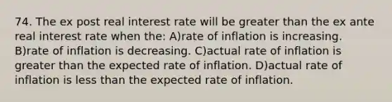 74. The ex post real interest rate will be greater than the ex ante real interest rate when the: A)rate of inflation is increasing. B)rate of inflation is decreasing. C)actual rate of inflation is greater than the expected rate of inflation. D)actual rate of inflation is less than the expected rate of inflation.