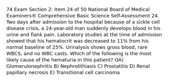 74 Exam Section 2: Item 24 of 50 National Board of Medical Examiners® Comprehensive Basic Science Self-Assessment 24. Two days after admission to the hospital because of a sickle cell disease crisis, a 24-year-old man suddenly develops blood in his urine and flank pain. Laboratory studies at the time of admission showed that his hematocrit was decreased to 11% from his normal baseline of 25%. Urinalysis shows gross blood, rare WBCS, and no WBC casts. Which of the following is the most likely cause of the hematuria in this patient? OA) Glomerulonephritis B) Nephrolithiasis C) Prostatitis D) Renal papillary necrosis E) Transitional cell carcinoma